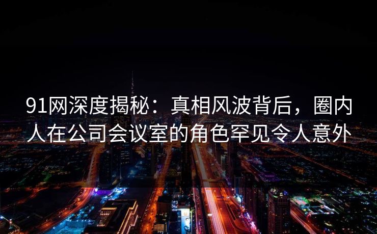 91网深度揭秘：真相风波背后，圈内人在公司会议室的角色罕见令人意外
