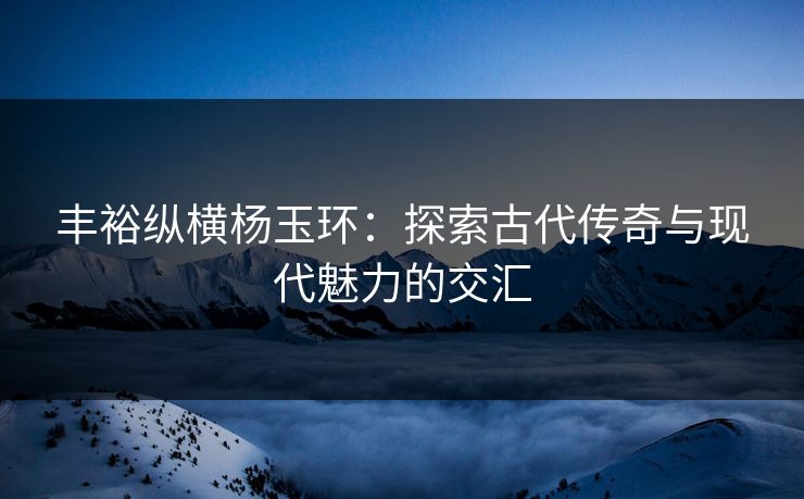 丰裕纵横杨玉环：探索古代传奇与现代魅力的交汇