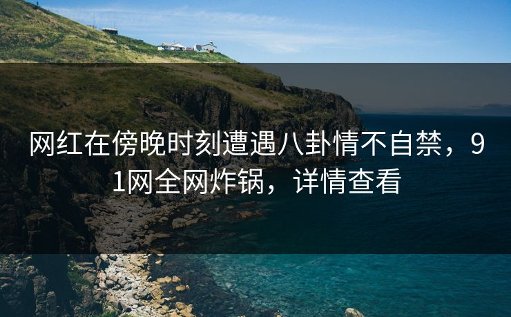 网红在傍晚时刻遭遇八卦情不自禁，91网全网炸锅，详情查看