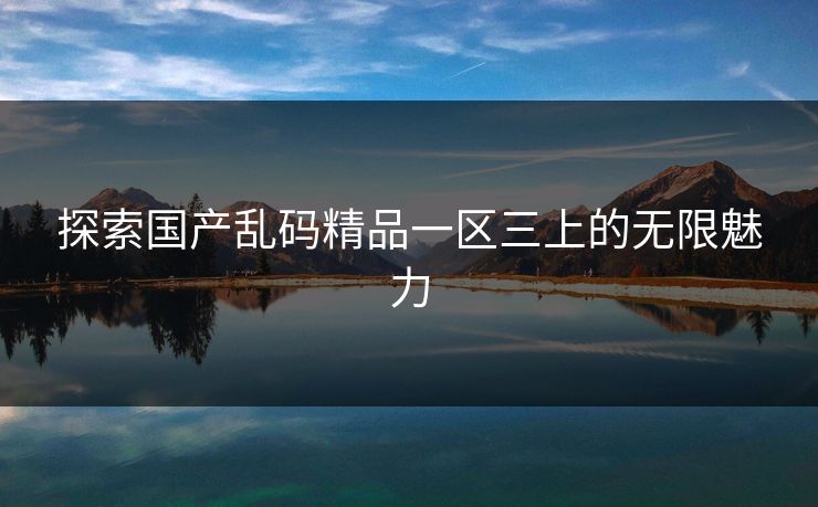 探索国产乱码精品一区三上的无限魅力 探索国产乱码精品一区三上的无限魅力