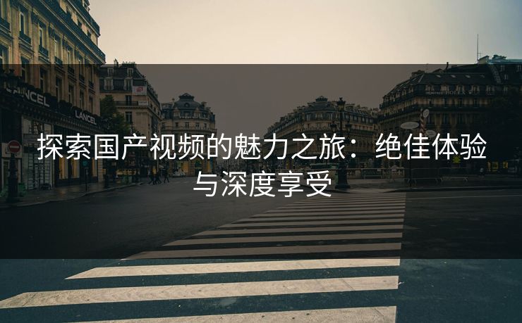 探索国产视频的魅力之旅：绝佳体验与深度享受