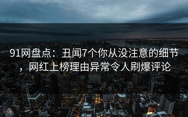 91网盘点：丑闻7个你从没注意的细节，网红上榜理由异常令人刷爆评论