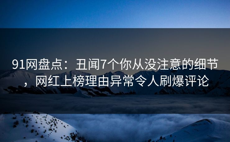 91网盘点：丑闻7个你从没注意的细节，网红上榜理由异常令人刷爆评论