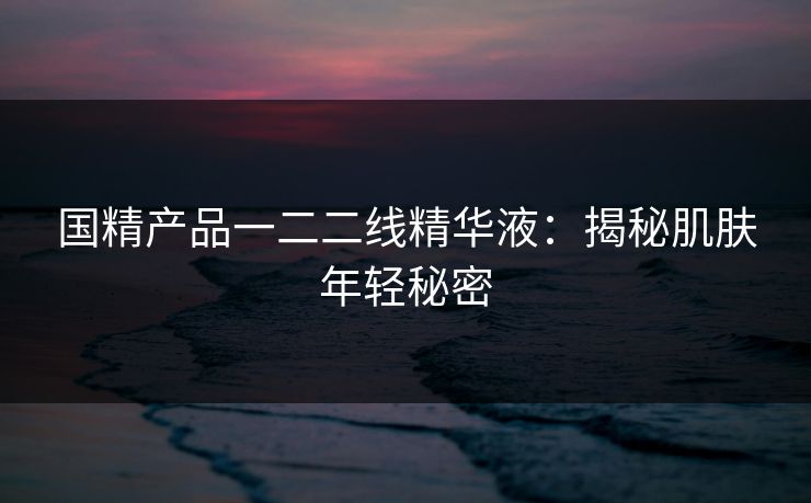 国精产品一二二线精华液：揭秘肌肤年轻秘密