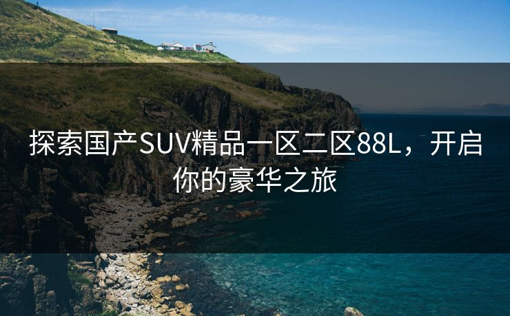 探索国产SUV精品一区二区88L,开启你的豪华之旅 探索国产SUV精品一区二区88L,开启你的豪华之旅