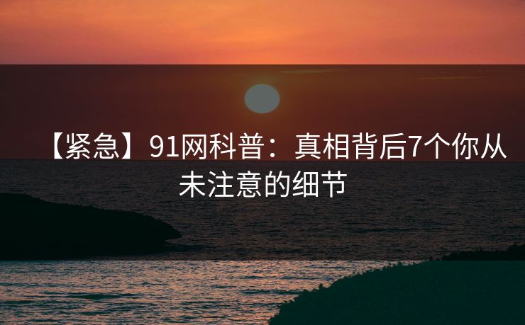 【紧急】91网科普：真相背后7个你从未注意的细节