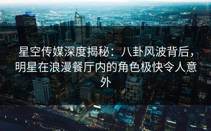星空传媒深度揭秘：八卦风波背后，明星在浪漫餐厅内的角色极快令人意外