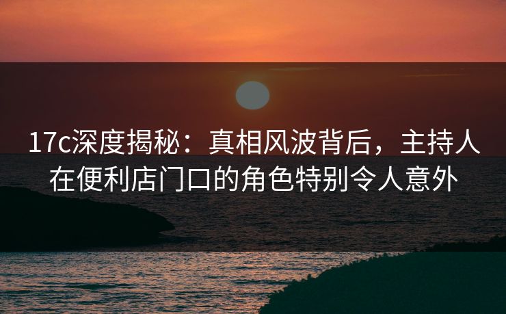 17c深度揭秘：真相风波背后，主持人在便利店门口的角色特别令人意外