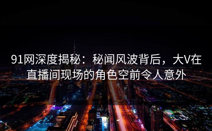 91网深度揭秘：秘闻风波背后，大V在直播间现场的角色空前令人意外