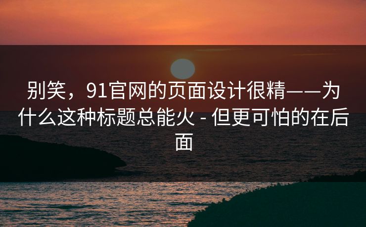 别笑，91官网的页面设计很精——为什么这种标题总能火 - 但更可怕的在后面
