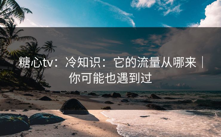 糖心tv：冷知识：它的流量从哪来｜你可能也遇到过