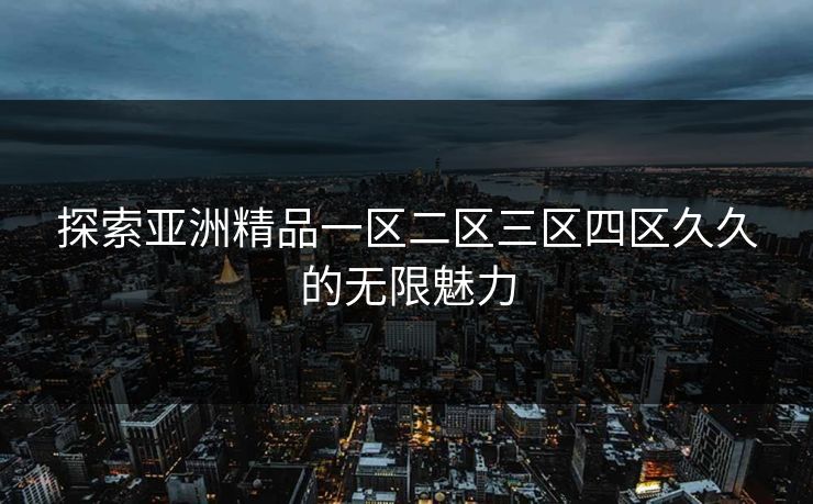 探索亚洲精品一区二区三区四区久久的无限魅力 探索亚洲精品一区二区三区四区久久的无限魅力