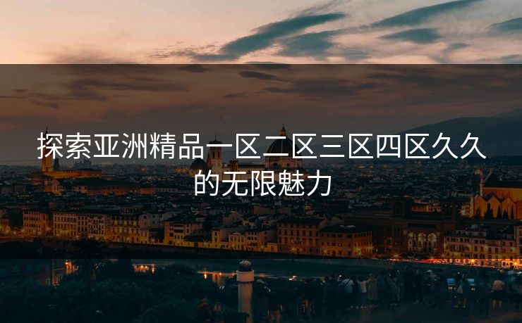探索亚洲精品一区二区三区四区久久的无限魅力 探索亚洲精品一区二区三区四区久久的无限魅力