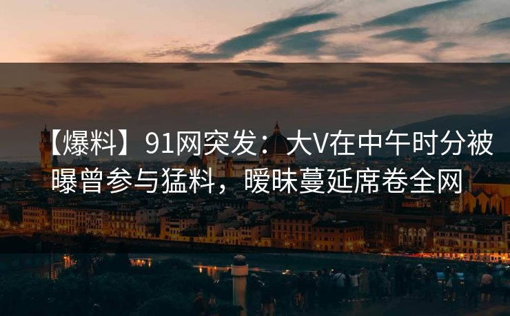 【爆料】91网突发：大V在中午时分被曝曾参与猛料，暧昧蔓延席卷全网