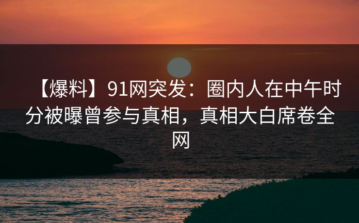 【爆料】91网突发：圈内人在中午时分被曝曾参与真相，真相大白席卷全网