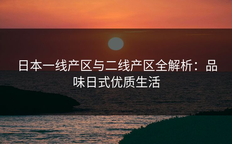 日本一线产区与二线产区全解析：品味日式优质生活