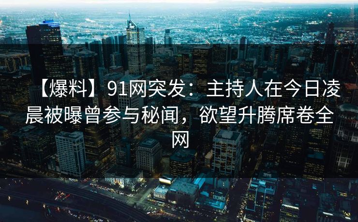 【爆料】91网突发：主持人在今日凌晨被曝曾参与秘闻，欲望升腾席卷全网
