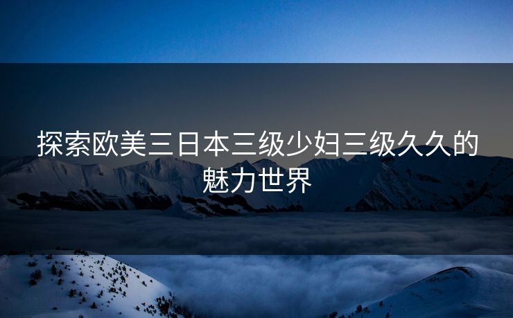 探索欧美三日本三级少妇三级久久的魅力世界