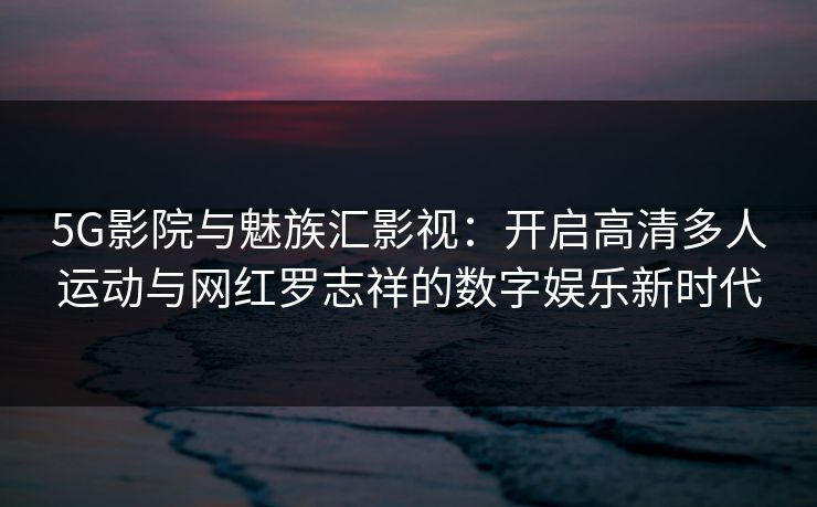 5G影院与魅族汇影视：开启高清多人运动与网红罗志祥的数字娱乐新时代