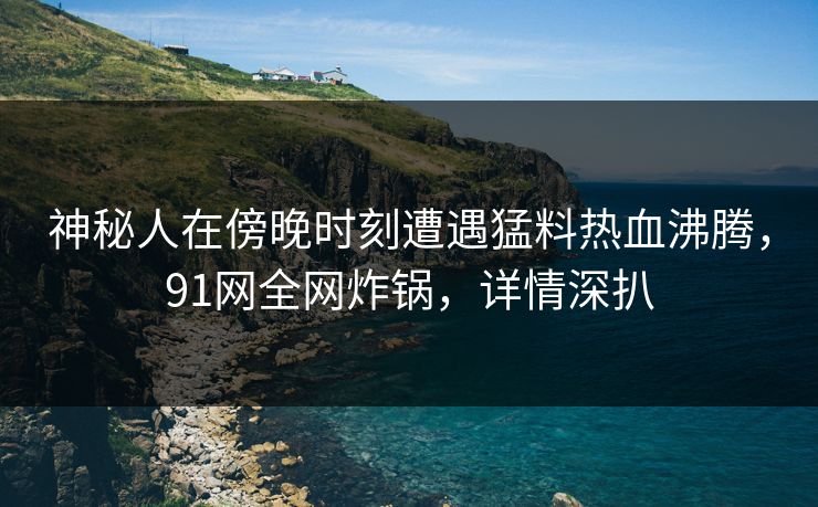 神秘人在傍晚时刻遭遇猛料热血沸腾，91网全网炸锅，详情深扒