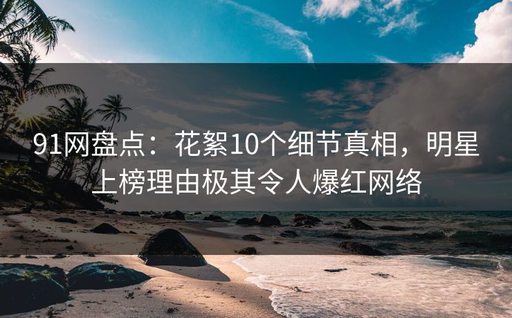 91网盘点：花絮10个细节真相，明星上榜理由极其令人爆红网络
