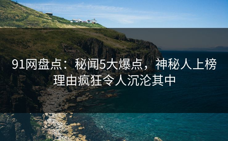 91网盘点：秘闻5大爆点，神秘人上榜理由疯狂令人沉沦其中