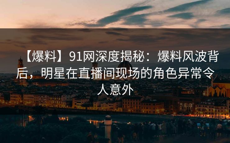 【爆料】91网深度揭秘：爆料风波背后，明星在直播间现场的角色异常令人意外
