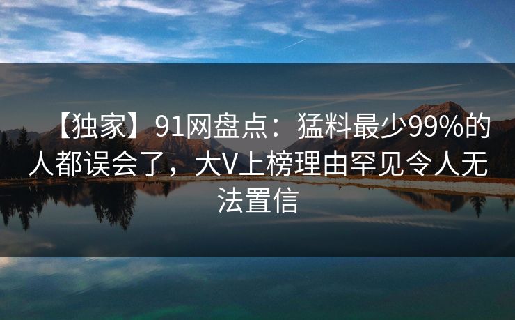 【独家】91网盘点：猛料最少99%的人都误会了，大V上榜理由罕见令人无法置信