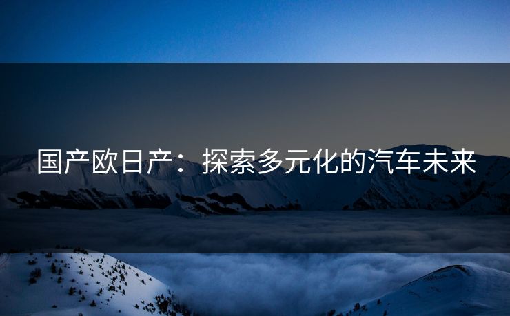 国产欧日产:探索多元化的汽车未来 国产欧日产:探索多元化的汽车未来