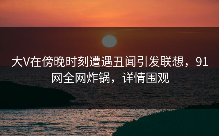 大V在傍晚时刻遭遇丑闻引发联想，91网全网炸锅，详情围观