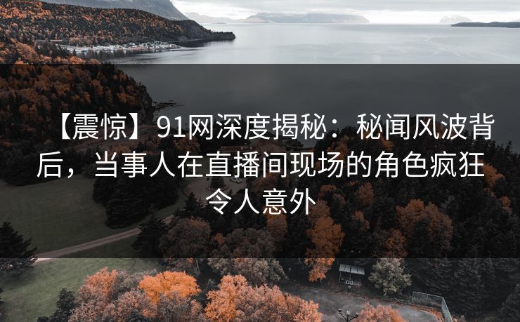 【震惊】91网深度揭秘：秘闻风波背后，当事人在直播间现场的角色疯狂令人意外