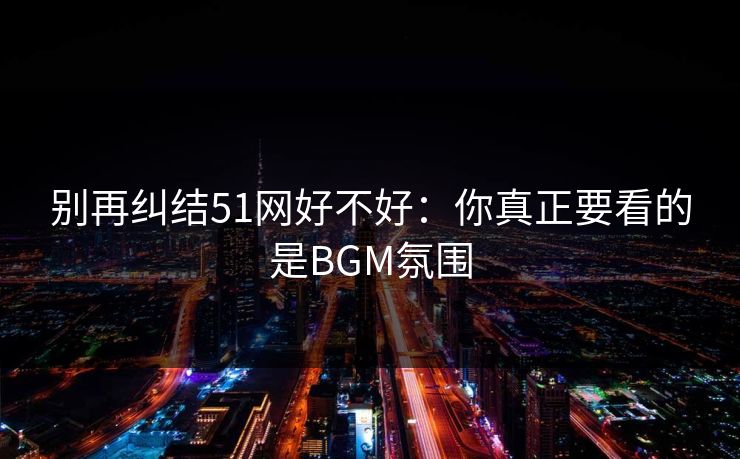 别再纠结51网好不好：你真正要看的是BGM氛围