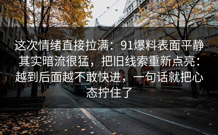 这次情绪直接拉满:91爆料表面平静其实暗流很猛,把旧线索重新点亮:越到后面越不敢快进,一句话就把心态拧住了 这次情绪直接拉满:91爆料表面平静其实暗流很猛,把旧线索重新点亮:越到后面越不敢快进,一句话就把心态拧住了